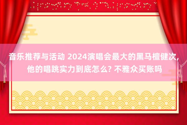 音乐推荐与活动 2024演唱会最大的黑马檀健次, 他的唱跳实力到底怎么? 不雅众买账吗