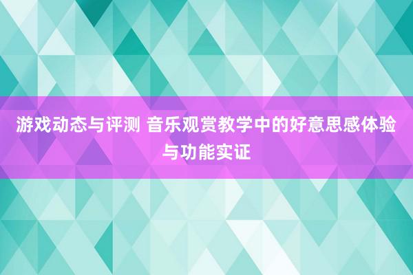 游戏动态与评测 音乐观赏教学中的好意思感体验与功能实证