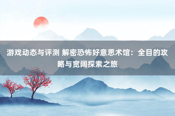 游戏动态与评测 解密恐怖好意思术馆：全目的攻略与宽阔探索之旅