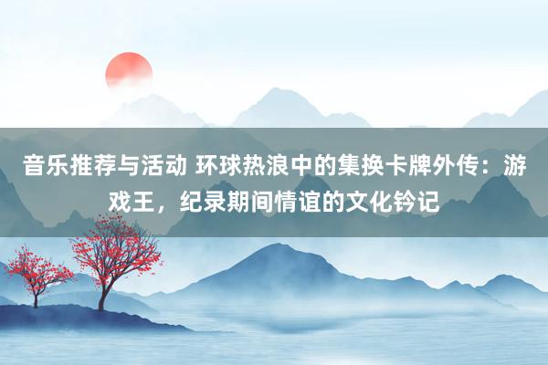 音乐推荐与活动 环球热浪中的集换卡牌外传：游戏王，纪录期间情谊的文化钤记