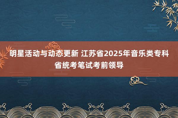 明星活动与动态更新 江苏省2025年音乐类专科省统考笔试考前领导